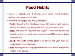 Food HabitsFood Habits
 India is a culturally rich & diverse nation having varied lifestyles,
religions, art, culture, attire & food.
 Weather & topography vary widely with region:
 North: Closest to the Himalayan range, hilly regions with extreme
weather conditions; high fertility area with high wheat production
 West: Arid areas of Rajasthan and Gujarat – which are dry and hot
through most of the year. In some coastal areas of Maharashtra, fish is
the staple diet
 South: Temperate climatic condition all through the year; high rice
production & consumption area
 East: Hilly regions with varying weather conditions; East is the poorest
regions of the country
 