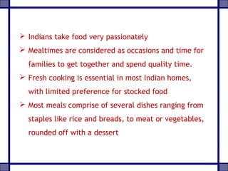  Indians take food very passionately
 Mealtimes are considered as occasions and time for
families to get together and spend quality time.
 Fresh cooking is essential in most Indian homes,
with limited preference for stocked food
 Most meals comprise of several dishes ranging from
staples like rice and breads, to meat or vegetables,
rounded off with a dessert
 