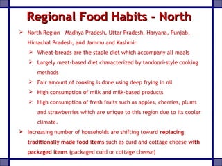 Regional Food Habits – NorthRegional Food Habits – North
 North Region – Madhya Pradesh, Uttar Pradesh, Haryana, Punjab,
Himachal Pradesh, and Jammu and Kashmir
 Wheat-breads are the staple diet which accompany all meals
 Largely meat-based diet characterized by tandoori-style cooking
methods
 Fair amount of cooking is done using deep frying in oil
 High consumption of milk and milk-based products
 High consumption of fresh fruits such as apples, cherries, plums
and strawberries which are unique to this region due to its cooler
climate.
 Increasing number of households are shifting toward replacing
traditionally made food items such as curd and cottage cheese with
packaged items (packaged curd or cottage cheese)
 