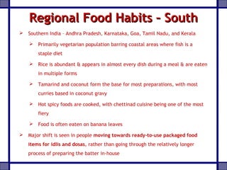 Regional Food Habits – SouthRegional Food Habits – South
 Southern India – Andhra Pradesh, Karnataka, Goa, Tamil Nadu, and Kerala
 Primarily vegetarian population barring coastal areas where fish is a
staple diet
 Rice is abundant & appears in almost every dish during a meal & are eaten
in multiple forms
 Tamarind and coconut form the base for most preparations, with most
curries based in coconut gravy
 Hot spicy foods are cooked, with chettinad cuisine being one of the most
fiery
 Food is often eaten on banana leaves
 Major shift is seen in people moving towards ready-to-use packaged food
items for idlis and dosas, rather than going through the relatively longer
process of preparing the batter in-house
 