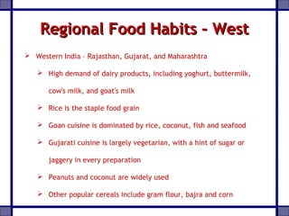 Regional Food Habits – WestRegional Food Habits – West
 Western India – Rajasthan, Gujarat, and Maharashtra
 High demand of dairy products, including yoghurt, buttermilk,
cow's milk, and goat's milk
 Rice is the staple food grain
 Goan cuisine is dominated by rice, coconut, fish and seafood
 Gujarati cuisine is largely vegetarian, with a hint of sugar or
jaggery in every preparation
 Peanuts and coconut are widely used
 Other popular cereals include gram flour, bajra and corn
 