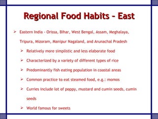 Regional Food Habits – EastRegional Food Habits – East
 Eastern India - Orissa, Bihar, West Bengal, Assam, Meghalaya,
Tripura, Mizoram, Manipur Nagaland, and Arunachal Pradesh
 Relatively more simplistic and less elaborate food
 Characterized by a variety of different types of rice
 Predominantly fish eating population in coastal areas
 Common practice to eat steamed food, e.g.: momos
 Curries include lot of poppy, mustard and cumin seeds, cumin
seeds
 World famous for sweets
 