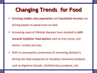 Changing Trends for FoodChanging Trends for Food
 Growing middle class population and household incomes are
driving people to spend more on food
 Increasing cases of lifestyle diseases have resulted in shift
towards healthier food options such as fruit juices, pro-
biotics, cereals and oats
 Shift in consumption preferences & increasing demand is
driving the food companies to introduce innovative products
such as digestive biscuits, fortified dairy products, etc.
 