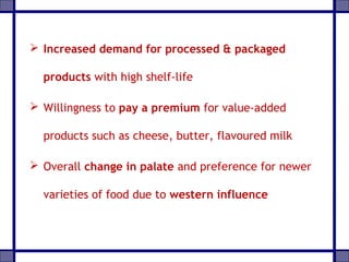  Increased demand for processed & packaged
products with high shelf-life
 Willingness to pay a premium for value-added
products such as cheese, butter, flavoured milk
 Overall change in palate and preference for newer
varieties of food due to western influence
 