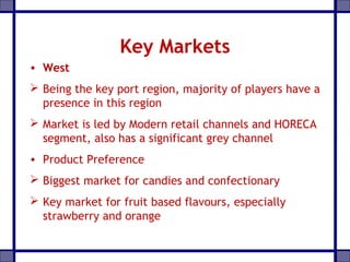 Key Markets
• West
 Being the key port region, majority of players have a
presence in this region
 Market is led by Modern retail channels and HORECA
segment, also has a significant grey channel
• Product Preference
 Biggest market for candies and confectionary
 Key market for fruit based flavours, especially
strawberry and orange
 