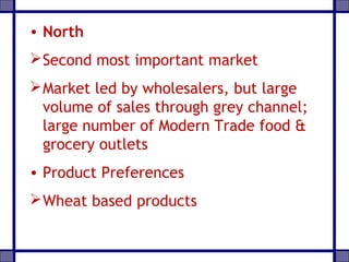 • North
Second most important market
Market led by wholesalers, but large
volume of sales through grey channel;
large number of Modern Trade food &
grocery outlets
• Product Preferences
Wheat based products
 