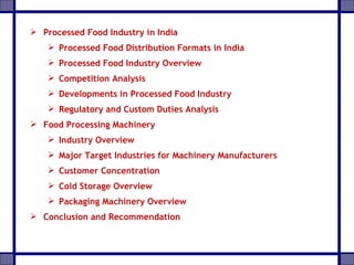 Processed Food Industry in India
 Processed Food Distribution Formats in India
 Processed Food Industry Overview
 Competition Analysis
 Developments in Processed Food Industry
 Regulatory and Custom Duties Analysis
 Food Processing Machinery
 Industry Overview
 Major Target Industries for Machinery Manufacturers
 Customer Concentration
 Cold Storage Overview
 Packaging Machinery Overview
 Conclusion and Recommendation
 