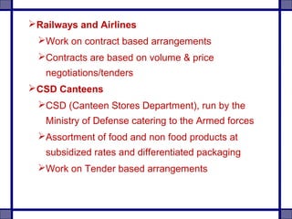 Railways and Airlines
Work on contract based arrangements
Contracts are based on volume & price
negotiations/tenders
CSD Canteens
CSD (Canteen Stores Department), run by the
Ministry of Defense catering to the Armed forces
Assortment of food and non food products at
subsidized rates and differentiated packaging
Work on Tender based arrangements
 