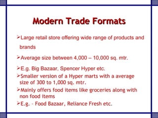 Modern Trade FormatsModern Trade Formats
Large retail store offering wide range of products and
brands
Average size between 4,000 – 10,000 sq. mtr.
E.g. Big Bazaar, Spencer Hyper etc.
Smaller version of a Hyper marts with a average
size of 300 to 1,000 sq. mtr.
Mainly offers food items like groceries along with
non food items
E.g. – Food Bazaar, Reliance Fresh etc.
 