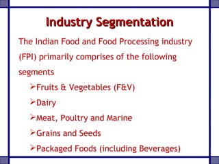 Industry SegmentationIndustry Segmentation
The Indian Food and Food Processing industry
(FPI) primarily comprises of the following
segments
Fruits & Vegetables (F&V)
Dairy
Meat, Poultry and Marine
Grains and Seeds
Packaged Foods (including Beverages)
 