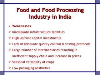 Food and Food ProcessingFood and Food Processing
Industry in IndiaIndustry in India
• Weaknesses
 Inadequate infrastructure facilities
 High upfront capital investments
 Lack of adequate quality control & testing protocols
 Large number of intermediaries resulting in
inefficient supply chain and increase in prices
 Seasonal variability of crops
 Low packaging aesthetics
 