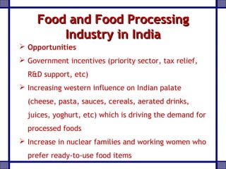 Food and Food ProcessingFood and Food Processing
Industry in IndiaIndustry in India
 Opportunities
 Government incentives (priority sector, tax relief,
R&D support, etc)
 Increasing western influence on Indian palate
(cheese, pasta, sauces, cereals, aerated drinks,
juices, yoghurt, etc) which is driving the demand for
processed foods
 Increase in nuclear families and working women who
prefer ready-to-use food items
 