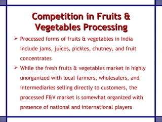Competition in Fruits &Competition in Fruits &
Vegetables ProcessingVegetables Processing
 Processed forms of fruits & vegetables in India
include jams, juices, pickles, chutney, and fruit
concentrates
 While the fresh fruits & vegetables market in highly
unorganized with local farmers, wholesalers, and
intermediaries selling directly to customers, the
processed F&V market is somewhat organized with
presence of national and international players
 