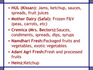 • HUL (Kissan): Jams, ketchup, sauces,
spreads, fruit juices
• Mother Dairy (Safal): Frozen F&V
(peas, carrots, etc)
• Cremica (Mrs. Bectors):Sauces,
condiments, spreads, dips, syrups
• Namdhari Fresh:Packaged fruits and
vegetables, exotic vegetables
• Adani Agri Fresh:Fresh and processed
fruits
• Heinz:Ketchup
 