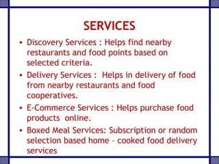 SERVICES
• Discovery Services : Helps find nearby
restaurants and food points based on
selected criteria.
• Delivery Services : Helps in delivery of food
from nearby restaurants and food
cooperatives.
• E-Commerce Services : Helps purchase food
products online.
• Boxed Meal Services: Subscription or random
selection based home – cooked food delivery
services
 