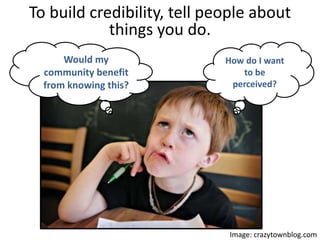 How do I want
to be
perceived?
Image: crazytownblog.com
To build credibility, tell people about things
you do.
Would my community benefit
from knowing this?
 