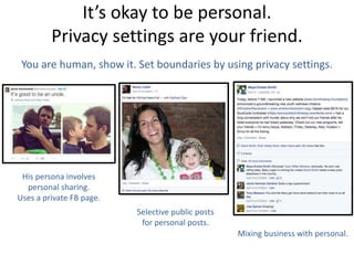 It’s okay to be personal.
Privacy settings are your friend.
You are human, show it. Set boundaries by using privacy settings.
His persona involves
personal sharing.
Uses a private FB page.
Selective public posts
for personal posts.
Mixing business with personal.
 
