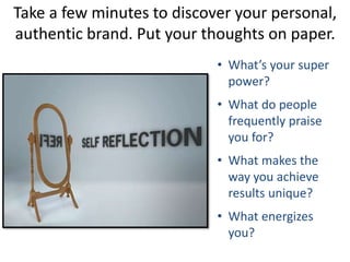 Take a few minutes to discover your personal,
authentic brand. Put your thoughts on paper.
• What’s your super
power?
• What do people
frequently praise
you for?
• What makes the
way you achieve
results unique?
• What energizes
you?
 