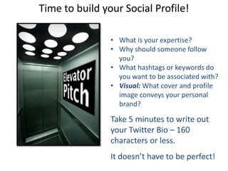 Time to build your Social Profile!
• What is your expertise?
• Why should someone follow
you?
• What hashtags or keywords do
you want to be associated with?
• Visual: What cover and profile
image conveys your personal
brand?
Take 5 minutes to write out
your Twitter Bio – 160
characters or less.
It doesn’t have to be perfect!
 