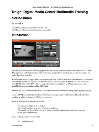 Soundslides Tutorial | Knight Digital Media Center

Knight Digital Media Center Multimedia Training
Soundslides
By Jeremy Rue

For updates and discussion on this tutorial, visit:
http://kdmc.berkeley.edu/tutorials/using-soundslides/

Introduction




Soundslides is a slide show authoring program that was created by former photojournalist Joe Weiss in 2005.
The application took the journalism industry by storm and quickly rose to become an industry standard for
audio slide show authoring.

Soundslides is a desktop application, which means you have to download it on to your computer. It's available
for both Mac and PC and comes in two versions: a basic version which runs $39.95 and a pro version that
costs $69.95. (November 2007). Also, a plug-in to export your slideshow as a Quicktime movie is now
available for an extra cost here. (Mac OSX only)

The trial and full versions of SoundSlides can be purchased and downloaded at http://www.soundslides.com

(Note for UC Berkeley Graduate School of Journalism students: A liscensed version of Soundslides Plus is
installed on all the computers in J-School newsrooms.)

Some of the benefits of Soundslides include:

      • An incredibly simple-to-use interface
      • Very small learning curve, most of it is drag-and-drop
      • Outputs files in Adobe Flash format, a very common Web format that works cross platform
      • It was built for journalists

Some of the drawbacks of Soundslides :

      • No video integration

Soundslides                                                                                                   1
 