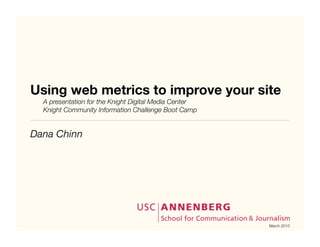 Using web metrics to improve your site
	   A presentation for the Knight Digital Media Center
	   Knight Community Information Challenge Boot Camp


Dana Chinn




                                                         March 2010
 