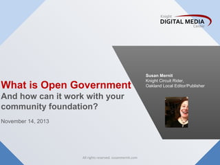 What is Open Government

Susan Mernit
Knight Circuit Rider,
Oakland Local Editor/Publisher

And how can it work with your
community foundation?
November 14, 2013

All rights reserved. susanmernit.com

1

 