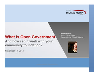 What is Open Government

Susan Mernit
Knight Circuit Rider,
Oakland Local Editor/Publisher

And how can it work with your
community foundation?
November 14, 2013

All	
  rights	
  reserved.	
  susanmernit.com	
  

1	
  

 