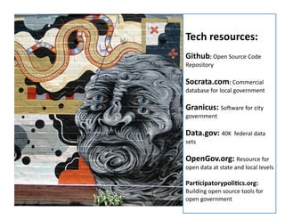 Tech	
  resources:	
  
Github:	
  Open	
  Source	
  Code	
  
Repository	
  

Socrata.com:	
  Commercial	
  

database	
  for	
  local	
  government	
  

Granicus:	
  Soeware	
  for	
  city	
  
government	
  

Data.gov:	
  40K	
  	
  federal	
  data	
  
sets	
  

OpenGov.org:	
  Resource	
  for	
  

open	
  data	
  at	
  state	
  and	
  local	
  levels	
  

ParOcipatorypoliOcs.org:	
  
All	
  rights	
  reserved.	
  susanmernit.com	
  

Building	
  open	
  source	
  tools	
  for	
  
20	
  
open	
  government	
  

 