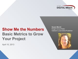 Susan Mernit

Show Me the Numbers     Knight Circuit Rider,
                        Oakland Local Editor/Publisher

Basic Metrics to Grow
Your Project
April 10, 2013
 