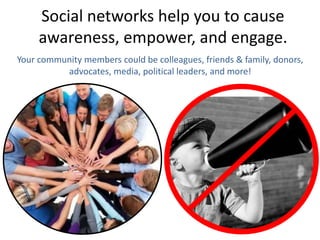 Social networks help you to cause
awareness, empower, and engage.
Your community members could be colleagues, friends & family, donors,
advocates, media, political leaders, and more!
 
