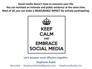 Social media doesn’t have to consume your life.
You can maintain an intimate and public existence at the same time.
Most of all, you can make a MEASURABLE IMPACT by actively participating.
Let’s become more effective together.
Stephanie Rudat
@srudat - StephanieRudat@gmail.com - StephanieRudat.me
 