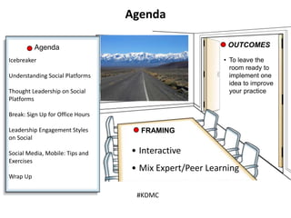 • To leave the
room ready to
implement one
idea to improve
your practice
Agenda OUTCOMES
• Interactive
• Mix Expert/Peer Learning
FRAMING
Agenda
Icebreaker
Understanding Social Platforms
Thought Leadership on Social
Platforms
Break: Sign Up for Office Hours
Leadership Engagement Styles
on Social
Social Media, Mobile: Tips and
Exercises
Wrap Up
#KDMC
 