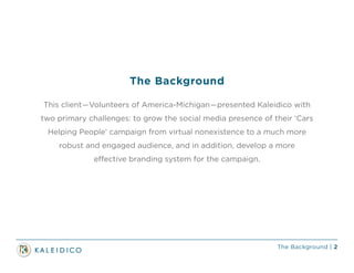 The Background | 2
This client—Volunteers of America-Michigan—presented Kaleidico with
two primary challenges: to grow the social media presence of their ‘Cars
Helping People’ campaign from virtual nonexistence to a much more
robust and engaged audience, and in addition, develop a more
effective branding system for the campaign.
The Background
 