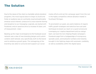 The Solution | 4
The Solution
Due to the nature of the client (a charitable vehicle donation
program), the most logical place to begin to build and
foster an audience was on a primarily visual and particularly
emotive social channel, conducive to cross-channel sharing
and receptive to our messaging. Logically, we started with
Facebook, and an assertive drive to increase its basic unit
of measurement, ‘Likes’.
Backing up this major re-emergence to the Facebook social
network was a slew of new branding designs and custom
content, both tailored, very specifically, both to the brand
and its ambitious growth goals. This reimagining of the
branding was able to surround and support our social
media efforts and set the campaign apart from the rest
in the highly competitive vehicle donation market in
Southeast Michigan.
To accomplish our goals, we used a balance of organic
traffic growth strategies and selective low-cost paid
techniques to boost our reach on a quick turnaround.
Leveraging our creative department and our design
team, we took the Cars Helping People campaign’s
Facebook page from a hodgepodge of incongruous,
sporadic posts, and lacklustre numbers and instantly
brought it into fighting shape with automatic credibility
as well as availability within the digital space.
 