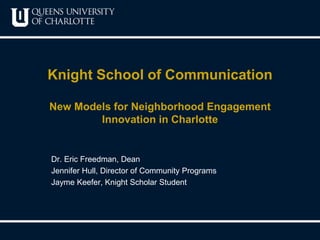 Knight School of Communication 
New Models for Neighborhood Engagement 
Innovation in Charlotte 
Dr. Eric Freedman, Dean 
Jennifer Hull, Director of Community Programs 
Jayme Keefer, Knight Scholar Student 
 