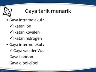 • Gaya intramolekul :
Ikatan ion
Ikatan kovalen
Ikatan hidrogen
• Gaya intermolekul :
Gaya van der Waals
Gaya London
Gaya dipol-dipol
Gaya tarik menarik
 