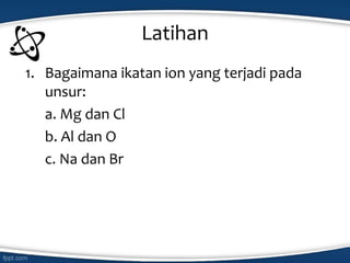 Latihan
1. Bagaimana ikatan ion yang terjadi pada
unsur:
a. Mg dan Cl
b. Al dan O
c. Na dan Br
 