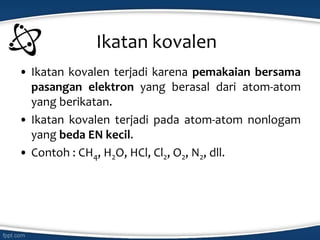 Ikatan kovalen
• Ikatan kovalen terjadi karena pemakaian bersama
pasangan elektron yang berasal dari atom-atom
yang berikatan.
• Ikatan kovalen terjadi pada atom-atom nonlogam
yang beda EN kecil.
• Contoh : CH4, H2O, HCl, Cl2, O2, N2, dll.
 
