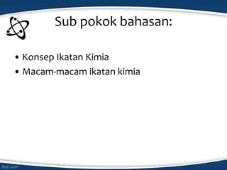 Sub pokok bahasan:
• Konsep Ikatan Kimia
• Macam-macam ikatan kimia
 