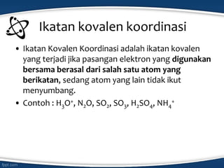 Ikatan kovalen koordinasi
• Ikatan Kovalen Koordinasi adalah ikatan kovalen
yang terjadi jika pasangan elektron yang digunakan
bersama berasal dari salah satu atom yang
berikatan, sedang atom yang lain tidak ikut
menyumbang.
• Contoh : H3O+, N2O, SO2, SO3, H2SO4, NH4
+
 