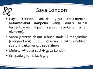 Gaya London
• Gaya London adalah gaya tarik-menarik
antarmolekul nonpolar yang lemah akibat
terbentuknya dipol sesaat (terkena aliran
elektron).
• Suatu getaran dalam sebuah molekul mengimbas
(menginduksi) suatu geseran elektron-elektron
suatu molekul yang disebelahnya
• Molekul  polarisasi  gaya London
• Ex : pada gas mulia, Br2, I2
 