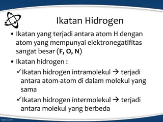 Ikatan Hidrogen
• Ikatan yang terjadi antara atom H dengan
atom yang mempunyai elektronegatifitas
sangat besar (F, O, N)
• Ikatan hidrogen :
Ikatan hidrogen intramolekul  terjadi
antara atom-atom di dalam molekul yang
sama
Ikatan hidrogen intermolekul  terjadi
antara molekul yang berbeda
 