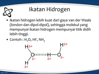 Ikatan Hidrogen
• Ikatan hidrogen lebih kuat dari gaya van der Waals
(london dan dipol-dipol), sehingga molekul yang
mempunyai ikatan hidrogen mempunyai titik didih
lebih tinggi.
• Contoh : H2O, HF, NH3
 