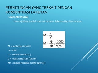PERHITUNGAN YANG TERKAIT DENGAN
KONSENTRASI LARUTAN
1. MOLARITAS (M)
menunjukkan jumlah mol zat terlarut dalam setiap liter larutan.
M = molaritas (mol/l)
n = mol
v = volum larutan (L)
G = massa padatan (gram)
Mr = massa molekul relatif (g/mol)
n
M
V
G
M x
Mr v(mL)


1000
 