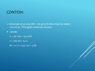 CONTOH:
1. Sebanyak 30 g urea (Mr = 60 g/mol) dilarutkan ke dalam
100 ml air. Hitunglah molaritas larutan.
 Jawab:
n = 30 / 60 = 0,5 mol
v = 100 ml = 0,1 L
M = n / v = 0,5 / 0,1 = 5 M
 
