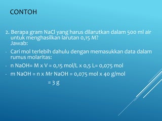 CONTOH
2. Berapa gram NaCl yang harus dilarutkan dalam 500 ml air
untuk menghasilkan larutan 0,15 M?
Jawab:
- Cari mol terlebih dahulu dengan memasukkan data dalam
rumus molaritas:
- n NaOH= M x V = 0,15 mol/L x 0,5 L= 0,075 mol
- m NaOH = n x Mr NaOH = 0,075 mol x 40 g/mol
= 3 g
 
