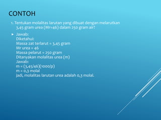 CONTOH
1. Tentukan molalitas larutan yang dibuat dengan melarutkan
3,45 gram urea (Mr=46) dalam 250 gram air?
 Jawab:
Diketahui:
Massa zat terlarut = 3,45 gram
Mr urea = 46
Massa pelarut = 250 gram
Ditanyakan molalitas urea (m)
Jawab:
m = (3,45/46)(1000/p)
m = 0,3 molal
jadi, molalitas larutan urea adalah 0,3 molal.
 