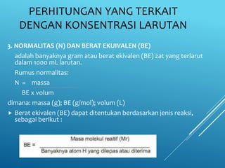 PERHITUNGAN YANG TERKAIT
DENGAN KONSENTRASI LARUTAN
3. NORMALITAS (N) DAN BERAT EKUIVALEN (BE)
adalah banyaknya gram atau berat ekivalen (BE) zat yang terlarut
dalam 1000 mL larutan.
Rumus normalitas:
N = massa
BE x volum
dimana: massa (g); BE (g/mol); volum (L)
 Berat ekivalen (BE) dapat ditentukan berdasarkan jenis reaksi,
sebagai berikut :
 