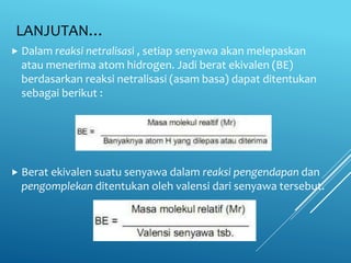 LANJUTAN…
 Dalam reaksi netralisasi , setiap senyawa akan melepaskan
atau menerima atom hidrogen. Jadi berat ekivalen (BE)
berdasarkan reaksi netralisasi (asam basa) dapat ditentukan
sebagai berikut :
 Berat ekivalen suatu senyawa dalam reaksi pengendapan dan
pengomplekan ditentukan oleh valensi dari senyawa tersebut.
 