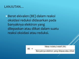LANJUTAN…
Berat ekivalen (BE) dalam reaksi
oksidasi reduksi didasarkan pada
banyaknya elektron yang
dilepaskan atau diikat dalam suatu
reaksi oksidasi atau reduksi.
 